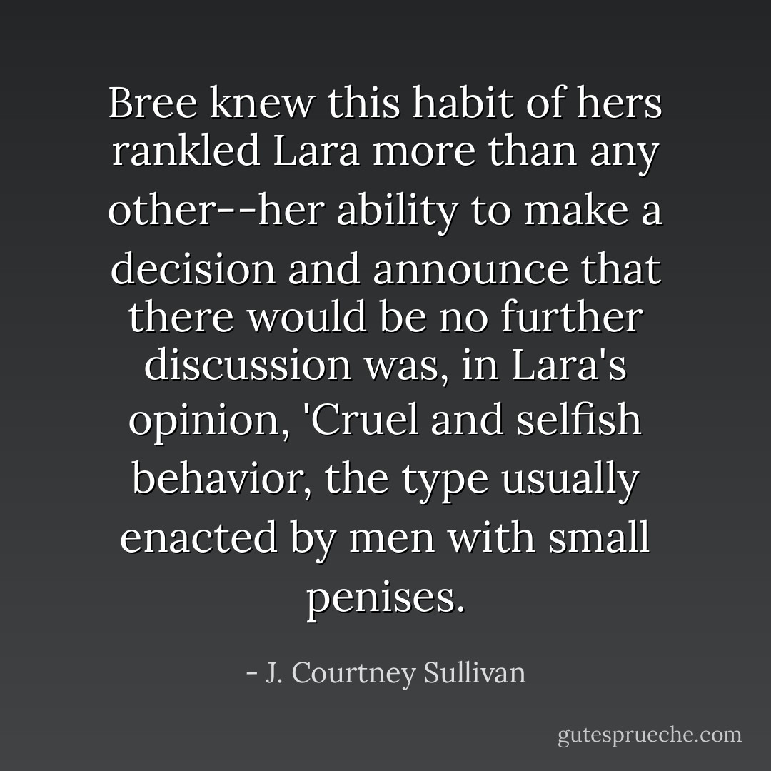 Bree knew this habit of hers rankled Lara more than any other--her ability to make a decision and announce that there would be no further discussion was, in Lara's opinion, 'Cruel and selfish behavior, the type usually enacted by men with small penises. - J. Courtney Sullivan