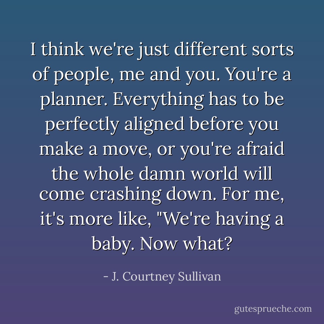 I think we're just different sorts of people, me and you. You're a planner. Everything has to be perfectly aligned before you make a move, or you're afraid the whole damn world will come crashing down. For me, it's more like, "We're having a baby. Now what? - J. Courtney Sullivan