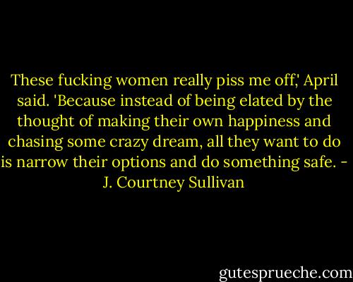 These fucking women really piss me off,' April said. 'Because instead of being elated by the thought of making their own happiness and chasing some crazy dream, all they want to do is narrow their options and do something safe. - J. Courtney Sullivan
