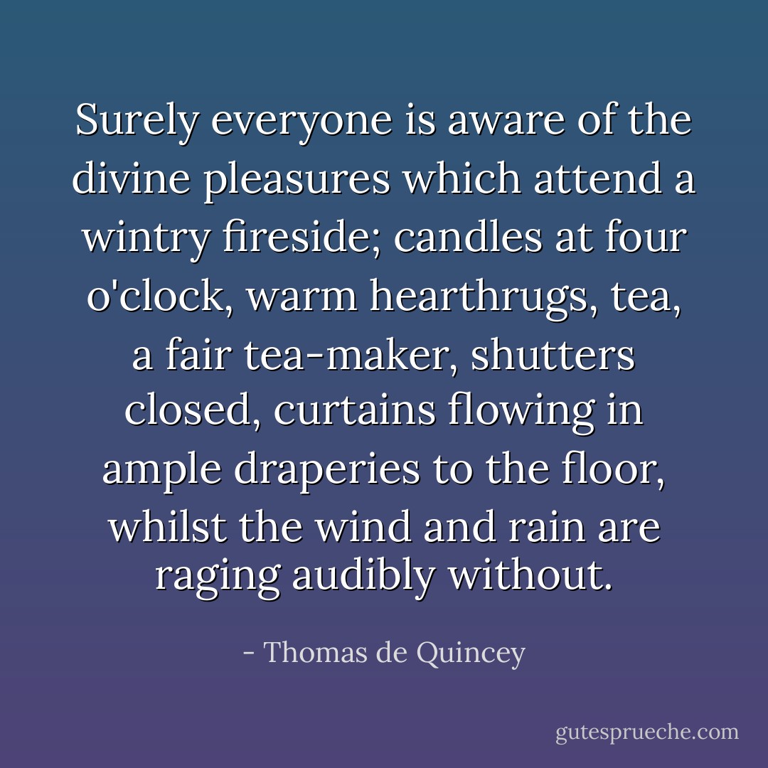 Surely everyone is aware of the divine pleasures which attend a wintry fireside; candles at four o'clock, warm hearthrugs, tea, a fair tea-maker, shutters closed, curtains flowing in ample draperies to the floor, whilst the wind and rain are raging audibly without. - Thomas de Quincey