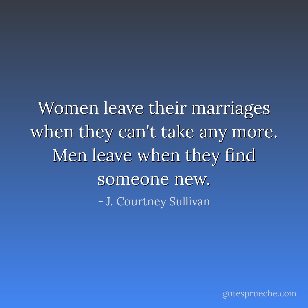 Women leave their marriages when they can't take any more. Men leave when they find someone new. - J. Courtney Sullivan