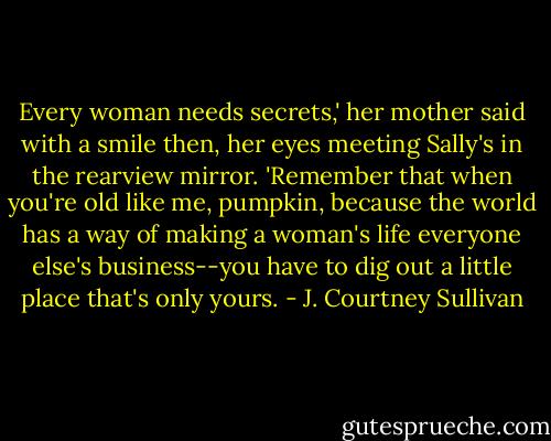 Every woman needs secrets,' her mother said with a smile then, her eyes meeting Sally's in the rearview mirror. 'Remember that when you're old like me, pumpkin, because the world has a way of making a woman's life everyone else's business--you have to dig out a little place that's only yours. - J. Courtney Sullivan