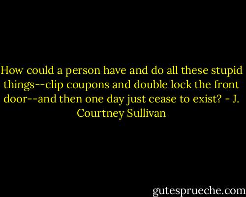 How could a person have and do all these stupid things--clip coupons and double lock the front door--and then one day just cease to exist? - J. Courtney Sullivan
