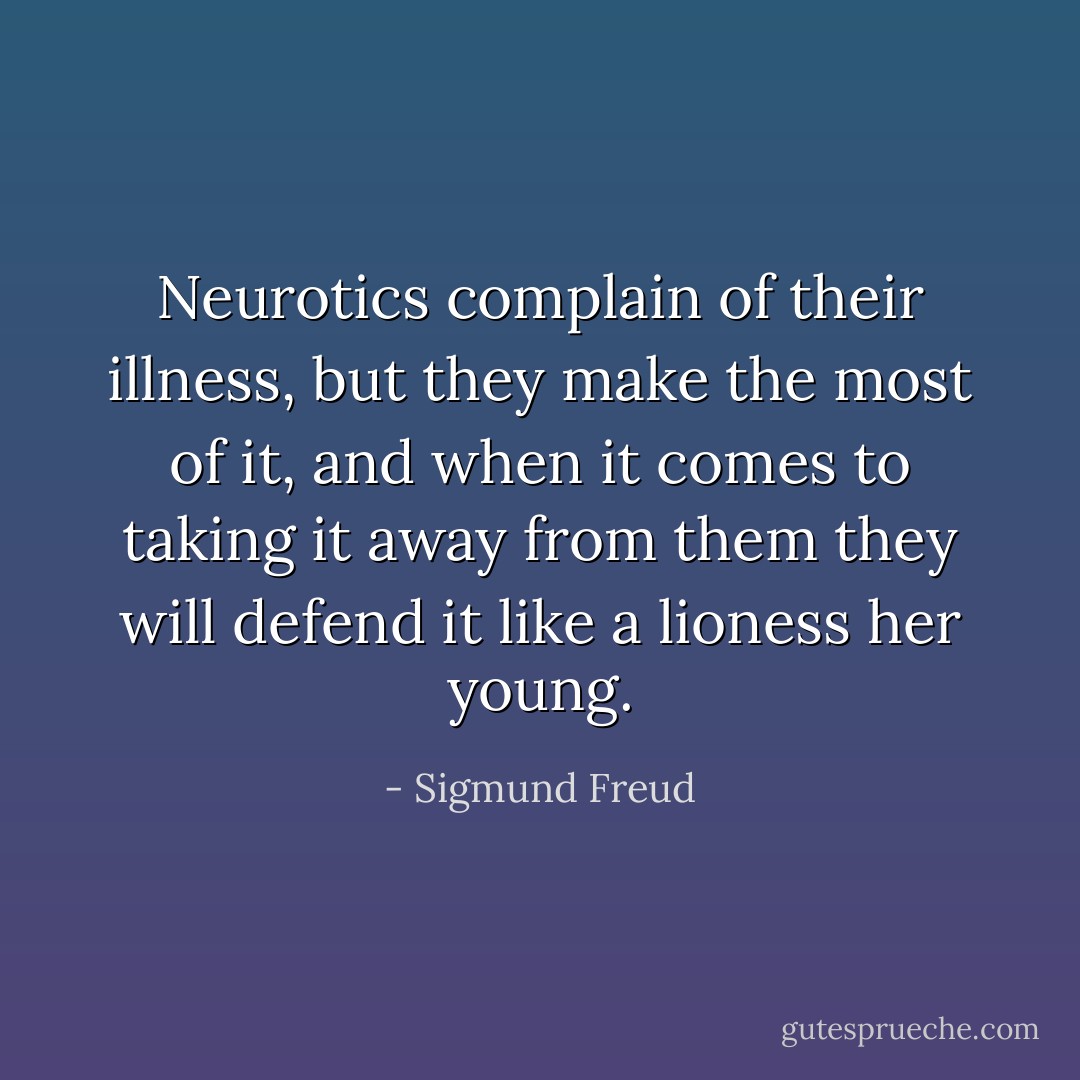 Neurotics complain of their illness, but they make the most of it, and when it comes to taking it away from them they will defend it like a lioness her young. - Sigmund Freud