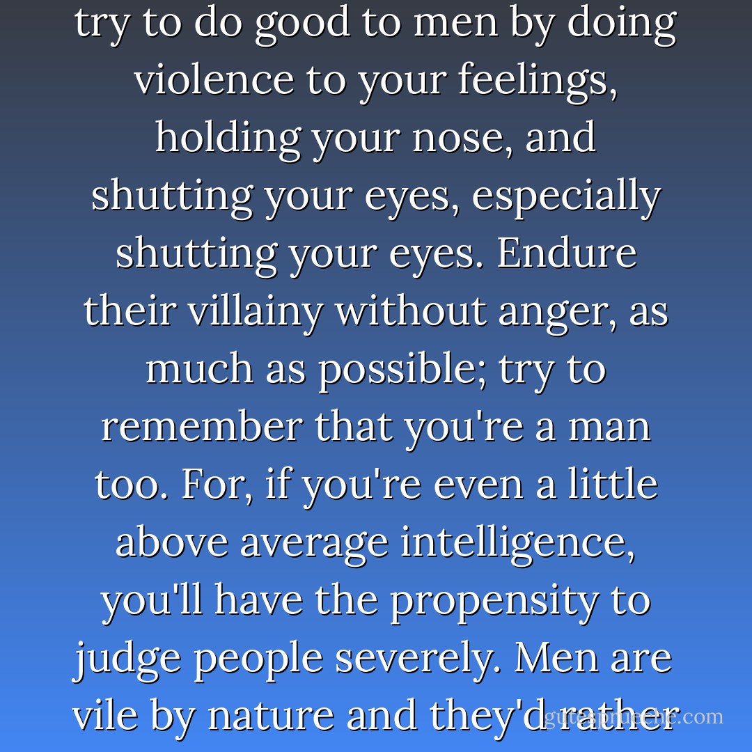 You know, my boy, he said, it's impossible to love men such as they are. And yet we must. So try to do good to men by doing violence to your feelings, holding your nose, and shutting your eyes, especially shutting your eyes. Endure their villainy without anger, as much as possible; try to remember that you're a man too. For, if you're even a little above average intelligence, you'll have the propensity to judge people severely. Men are vile by nature and they'd rather love out of fear. Don't give in to such love: despise it always. - Fyodor Dostoevsky