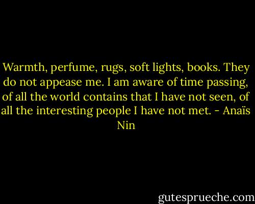 Warmth, perfume, rugs, soft lights, books. They do not appease me. I am aware of time passing, of all the world contains that I have not seen, of all the interesting people I have not met. - Anaïs Nin