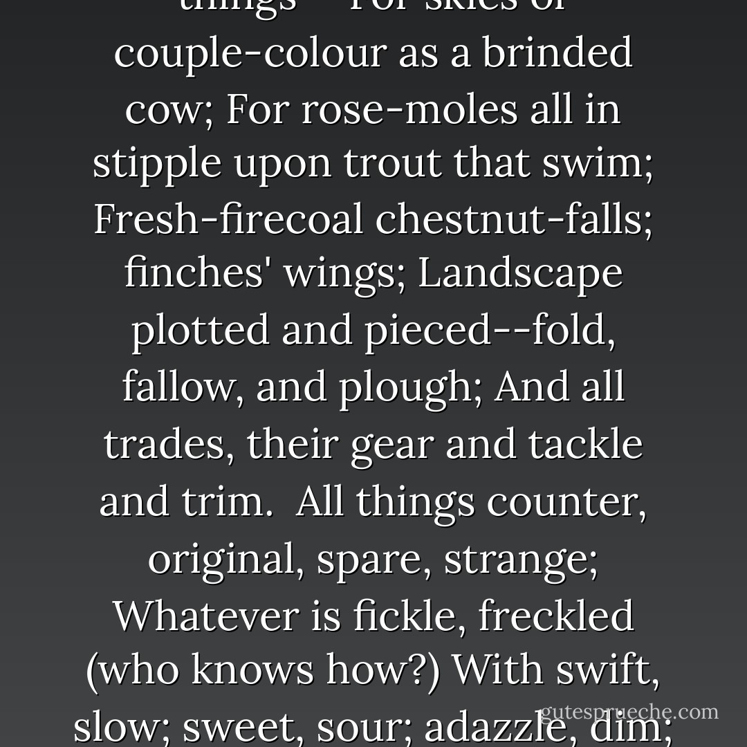 <i>
  <b>Pied Beauty—</b>
</i>"<br /><br />Glory be to God for dappled things--<br />For skies of couple-colour as a brinded cow;<br />For rose-moles all in stipple upon trout that swim;<br />Fresh-firecoal chestnut-falls; finches' wings;<br />Landscape plotted and pieced--fold, fallow, and plough;<br />And all trades, their gear and tackle and trim.<br /><br />All things counter, original, spare, strange;<br />Whatever is fickle, freckled (who knows how?)<br />With swift, slow; sweet, sour; adazzle, dim;<br />He fathers-forth whose beauty is past change:<br />Praise Him. - Gerard Manley Hopkins