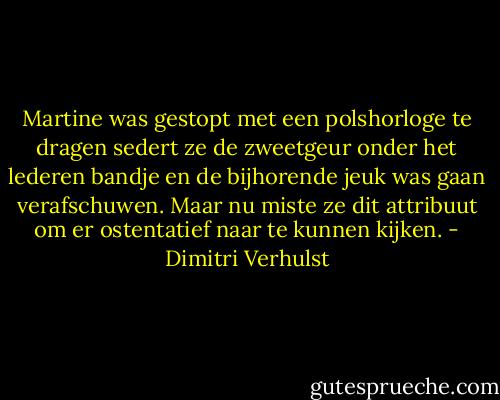 Martine was gestopt met een polshorloge te dragen sedert ze de zweetgeur onder het lederen bandje en de bijhorende jeuk was gaan verafschuwen. Maar nu miste ze dit attribuut om er ostentatief naar te kunnen kijken. - Dimitri Verhulst