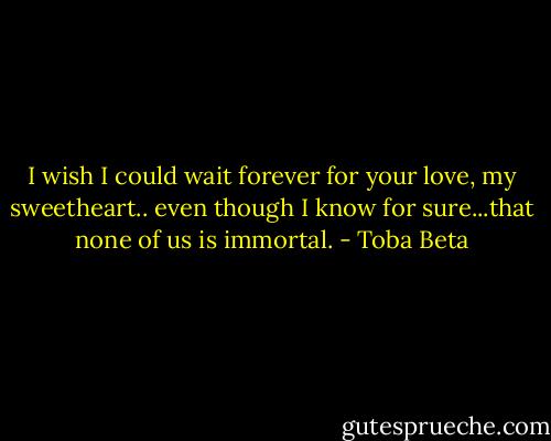 I wish I could wait forever for your love, my sweetheart..<br />even though I know for sure...that none of us is immortal. - Toba Beta