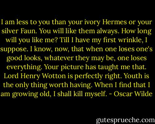 I am less to you than your ivory Hermes or your silver Faun. You will like them always. How long will you like me? Till I have my first wrinkle, I suppose. I know, now, that when one loses one's good looks, whatever they may be, one loses everything. Your picture has taught me that. Lord Henry Wotton is perfectly right. Youth is the only thing worth having. When I find that I am growing old, I shall kill myself. - Oscar Wilde