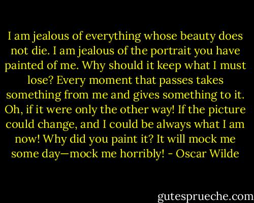 I am jealous of everything whose beauty does not die. I am jealous of the portrait you have painted of me. Why should it keep what I must lose? Every moment that passes takes something from me and gives something to it. Oh, if it were only the other way! If the picture could change, and I could be always what I am now! Why did you paint it? It will mock me some day—mock me horribly! - Oscar Wilde