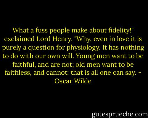 What a fuss people make about fidelity!" exclaimed Lord Henry. "Why, even in love it is purely a question for physiology. It has nothing to do with our own will. Young men want to be faithful, and are not; old men want to be faithless, and cannot: that is all one can say. - Oscar Wilde