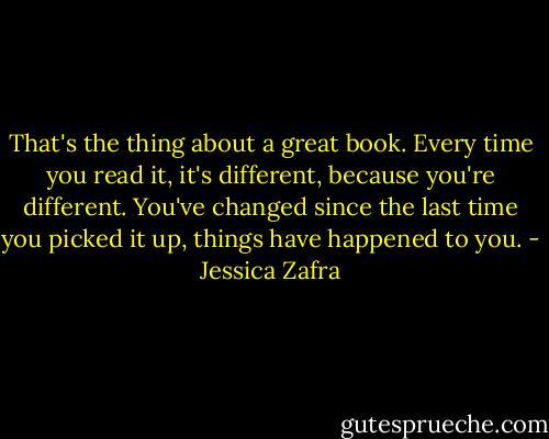 That's the thing about a great book. Every time you read it, it's different, because you're different. You've changed since the last time you picked it up, things have happened to you. - Jessica Zafra