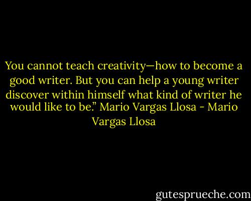 You cannot teach creativity—how to become a good writer. But you can help a young writer discover within himself what kind of writer he would like to be.” Mario Vargas Llosa - Mario Vargas Llosa