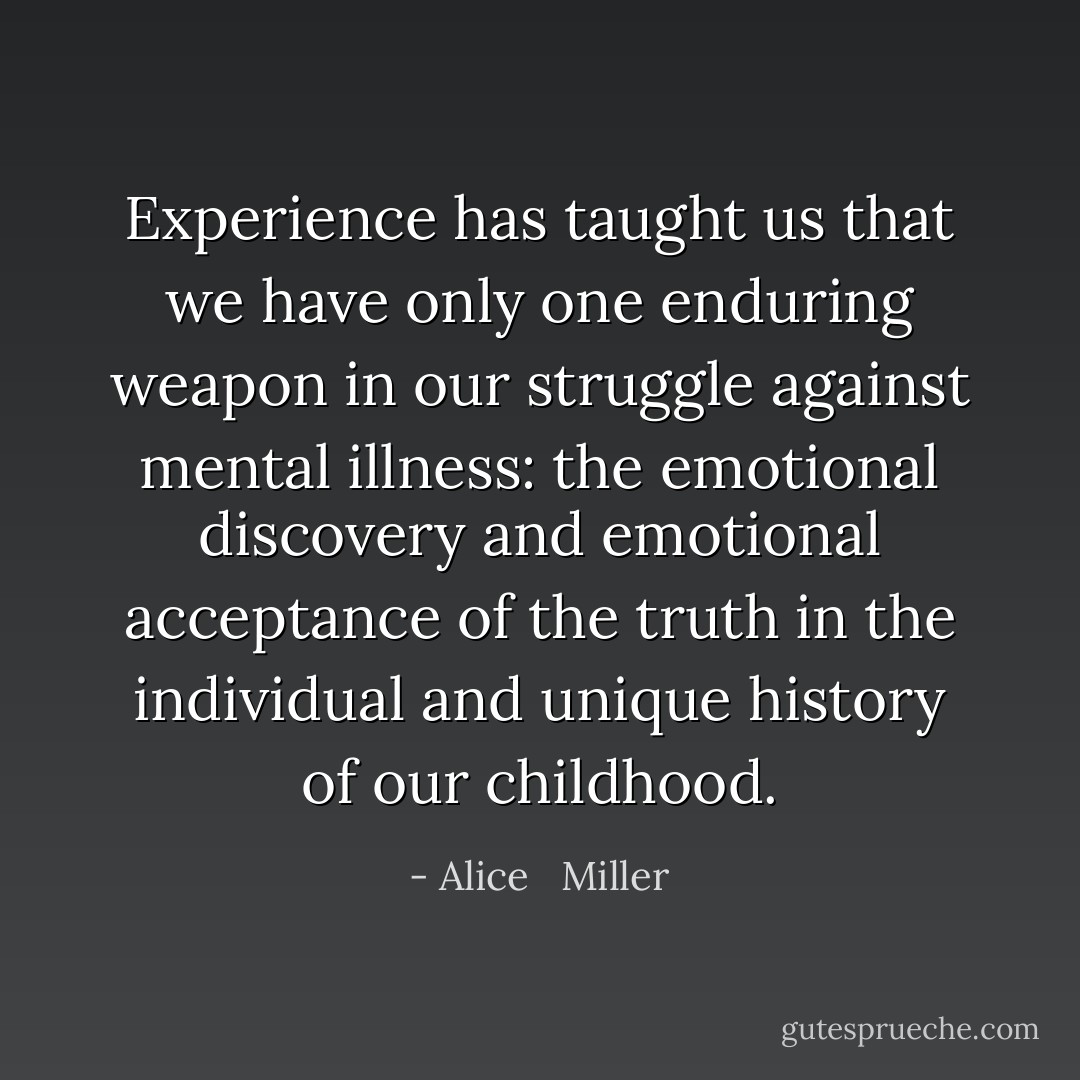 Experience has taught us that we have only one enduring weapon in our struggle against mental illness: the emotional discovery and emotional acceptance of the truth in the individual and unique history of our childhood. - Alice   Miller