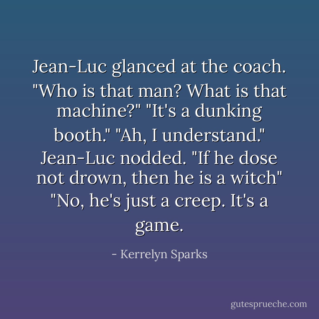 Jean-Luc glanced at the coach. "Who is that man? What is that machine?"<br />"It's a dunking booth."<br />"Ah, I understand." Jean-Luc nodded. "If he dose not drown, then he is a witch"<br />"No, he's just a creep. It's a game. - Kerrelyn Sparks