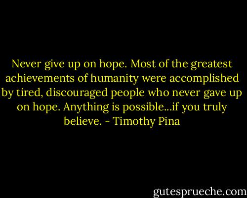 Never give up on hope. Most of the greatest achievements of humanity were accomplished by tired, discouraged people who never gave up on hope. Anything is possible...if you truly believe. - Timothy Pina