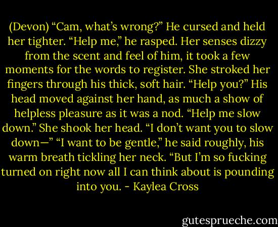 (Devon) “Cam, what’s wrong?”<br />He cursed and held her tighter. “Help me,” he rasped.<br />Her senses dizzy from the scent and feel of him, it took a few moments for the words to register. She stroked her fingers through his thick, soft hair. “Help you?”<br />His head moved against her hand, as much a show of helpless pleasure as it was a nod. “Help me slow down.”<br />She shook her head. “I don’t want you to slow down—”<br />“I want to be gentle,” he said roughly, his warm breath tickling her neck. “But I’m so fucking turned on right now all I can think about is pounding into you. - Kaylea Cross