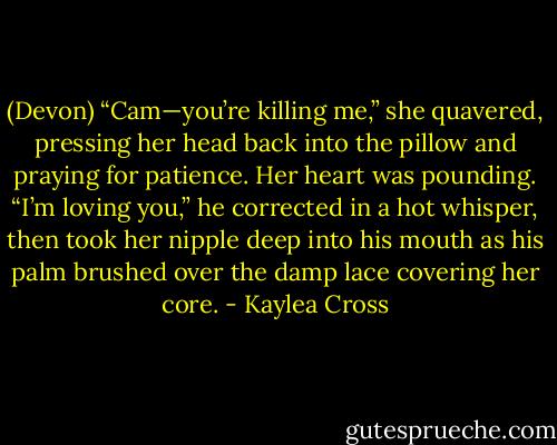 (Devon) “Cam—you’re killing me,” she quavered, pressing her head back into the pillow and praying for patience. Her heart was pounding.<br />“I’m loving you,” he corrected in a hot whisper, then took her nipple deep into his mouth as his palm brushed over the damp lace covering her core. - Kaylea Cross
