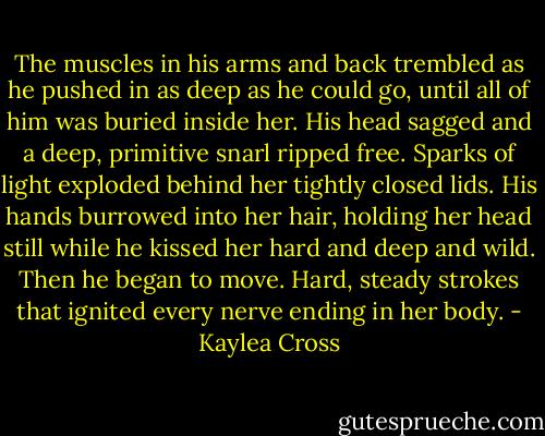 The muscles in his arms and back trembled as he pushed in as deep as he could go, until all of him was buried inside her. His head sagged and a deep, primitive snarl ripped free. Sparks of light exploded behind her tightly closed lids. His hands burrowed into her hair, holding her head still while he kissed her hard and deep and wild. Then he began to move. Hard, steady strokes that ignited every nerve ending in her body. - Kaylea Cross