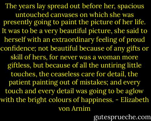 The years lay spread out before her, spacious untouched canvases on which she was presently going to paint the picture of her life. It was to be a very beautiful picture, she said to herself with an extraordinary feeling of proud confidence; not beautiful because of any gifts or skill of hers, for never was a woman more giftless, but because of all the untiring little touches, the ceaseless care for detail, the patient painting out of mistakes; and every touch and every detail was going to be aglow with the bright colours of happiness. - Elizabeth von Arnim
