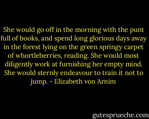 She would go off in the morning with the punt full of books, and spend long glorious days away in the forest lying on the green springy carpet of whortleberries, reading. She would most diligently work at furnishing her empty mind. She would sternly endeavour to train it not to jump. - Elizabeth von Arnim
