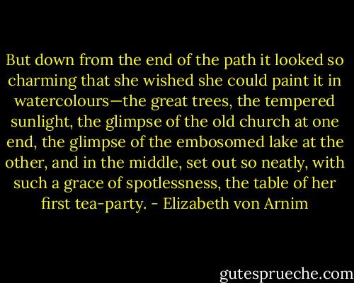 But down from the end of the path it looked so charming that she wished she could paint it in watercolours—the great trees, the tempered sunlight, the glimpse of the old church at one end, the glimpse of the embosomed lake at the other, and in the middle, set out so neatly, with such a grace of spotlessness, the table of her first tea-party. - Elizabeth von Arnim