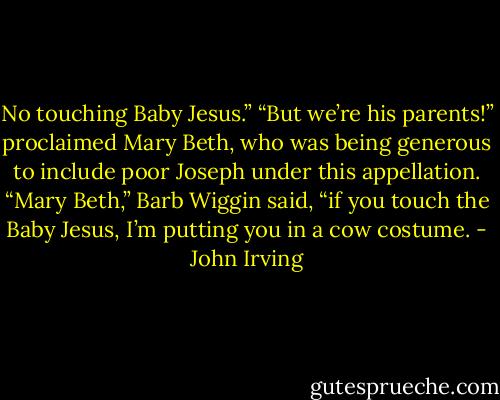 No touching Baby Jesus.”<br />“But we’re his parents!” proclaimed Mary Beth, who was being generous to include poor Joseph under this appellation.<br />“Mary Beth,” Barb Wiggin said, “if you touch the Baby Jesus, I’m putting you in a cow costume. - John Irving