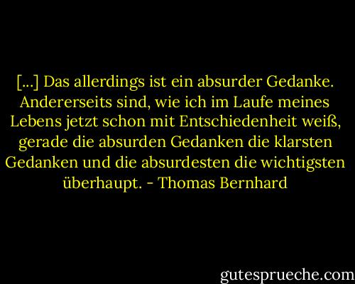 [...] Das allerdings ist ein absurder Gedanke. Andererseits sind, wie ich im Laufe meines Lebens jetzt schon mit Entschiedenheit weiß, gerade die absurden Gedanken die klarsten Gedanken und die absurdesten die wichtigsten überhaupt. - Thomas Bernhard