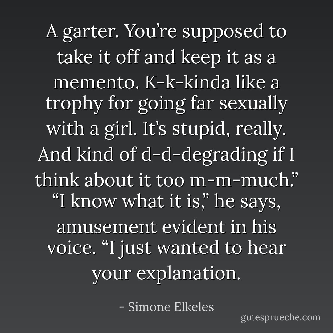 A garter. You’re supposed to take it off and keep it as a memento. K-k-kinda like a trophy<br />for going far sexually with a girl. It’s stupid, really. And kind of d-d-degrading if I think about<br />it too m-m-much.”<br />“I know what it is,” he says, amusement evident in his voice. “I just wanted to hear your<br />explanation. - Simone Elkeles