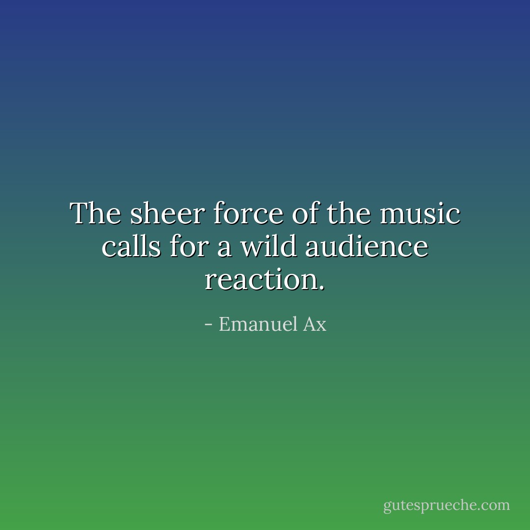 The sheer force of the music calls for a wild audience reaction. - Emanuel Ax