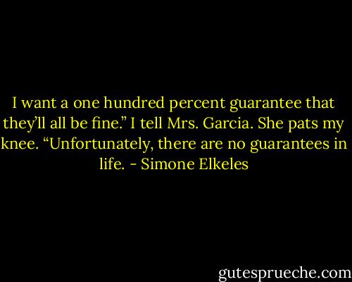 I want a one hundred percent guarantee that they’ll all be fine.” I<br />tell Mrs. Garcia.<br />She pats my knee. “Unfortunately, there are no guarantees in life. - Simone Elkeles
