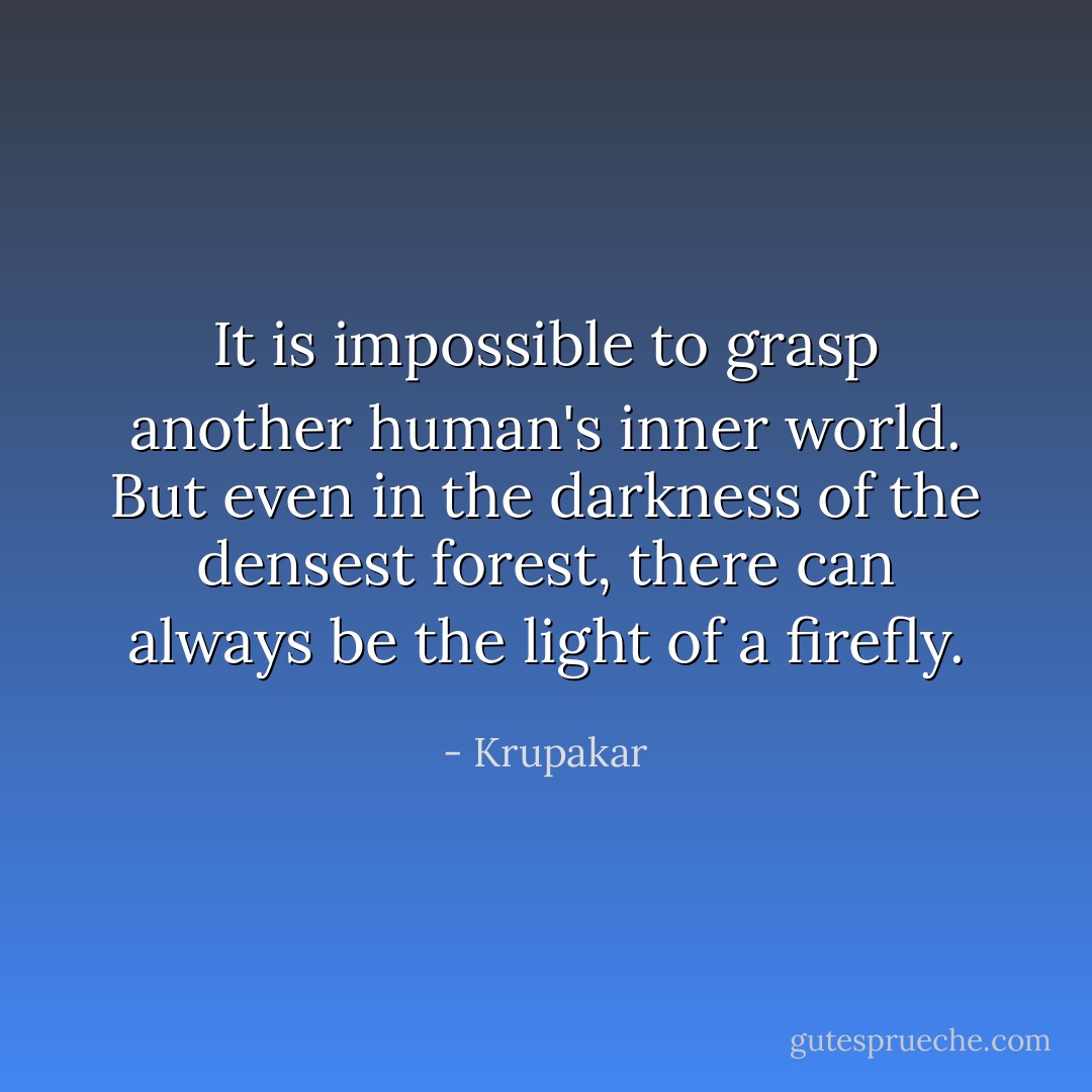 It is impossible to grasp another human's inner world. But even in the darkness of the densest forest, there can always be the light of a firefly. - Krupakar