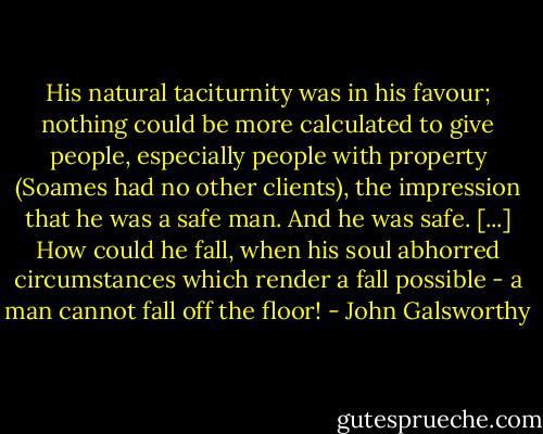 His natural taciturnity was in his favour; nothing could be more calculated to give people, especially people with property (Soames had no other clients), the impression that he was a safe man. And he was safe. [...] How could he fall, when his soul abhorred circumstances which render a fall possible - a man cannot fall off the floor! - John Galsworthy