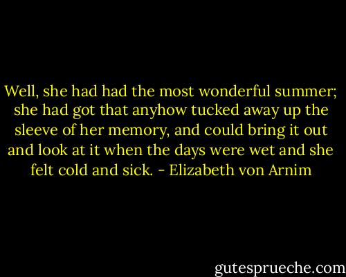 Well, she had had the most wonderful summer; she had got that anyhow tucked away up the sleeve of her memory, and could bring it out and look at it when the days were wet and she felt cold and sick. - Elizabeth von Arnim