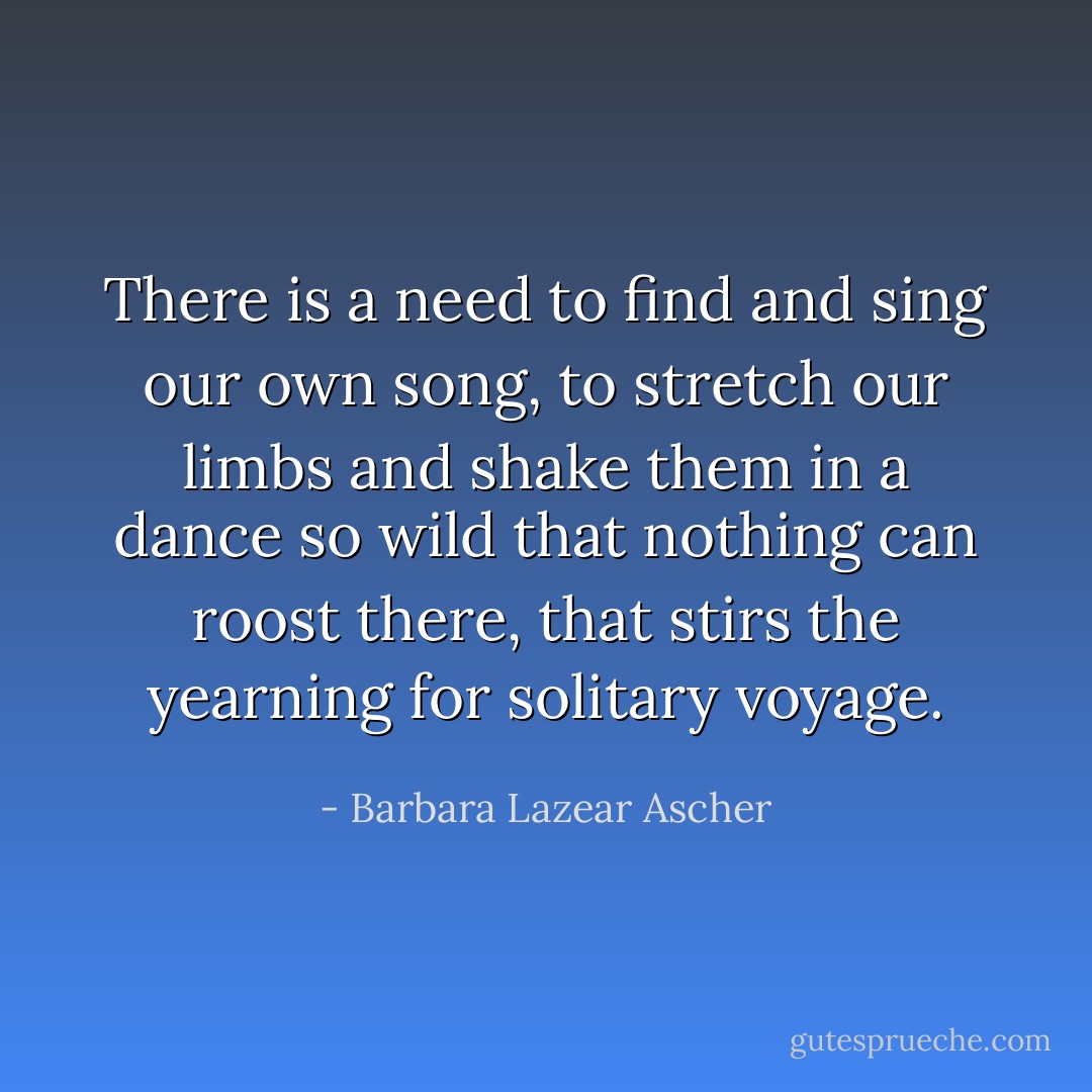 There is a need to find and sing our own song, to stretch our limbs and shake them in a dance so wild that nothing can roost there, that stirs the yearning for solitary voyage. - Barbara Lazear Ascher