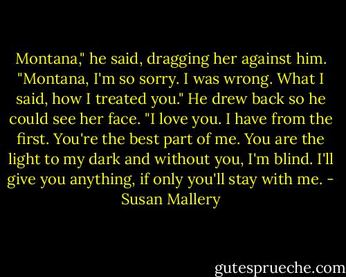 Montana," he said, dragging her against him.<br />"Montana, I'm so sorry. I was wrong. What I said, how I treated you." He drew back so he could see her face. "I love you. I have from the first. You're the best part of me. You are the light to my dark and without you, I'm blind. I'll give you anything, if only you'll stay with me. - Susan Mallery