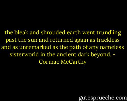 the bleak and shrouded earth went trundling past the sun and returned again as trackless and as unremarked as the path of any nameless sisterworld in the ancient dark beyond. - Cormac McCarthy