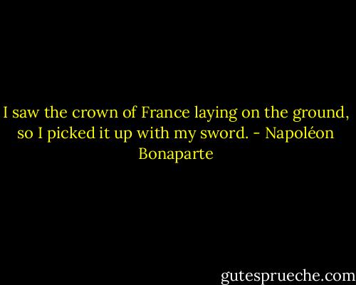 I saw the crown of France laying on the ground, so I picked it up with my sword. - Napoléon Bonaparte