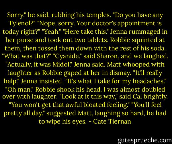 Sorry." he said, rubbing his temples. "Do you have any Tylenol?"<br />"Nope, sorry. Your doctor's appointment is today right?"<br />"Yeah."<br />"Here take this." Jenna rummaged in her purse and took out two tablets.<br />Robbie squinted at them, then tossed them down with the rest of his soda. "What was that?"<br />"Cyanide." said Sharon, and we laughed.<br />"Actually, it was Midol." Jenna said.<br />Matt whooped with laughter as Robbie gaped at her in dismay.<br />"It'll really help." Jenna insisted. "It's what I take for my headaches."<br />"Oh man." Robbie shook his head. I was almost doubled over with laughter.<br />"Look at it this way," said Cal brightly. "You won't get that awful bloated feeling."<br />"You'll feel pretty all day." suggested Matt, laughing so hard, he had to wipe his eyes. - Cate Tiernan