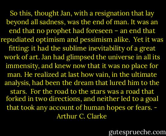 So this, thought Jan, with a resignation that lay beyond all sadness, was the end of man. It was an end that no prophet had foreseen – an end that repudiated optimism and pessimism alike.<br /><br />Yet it was fitting: it had the sublime inevitability of a great work of art. Jan had glimpsed the universe in all its immensity, and knew now that it was no place for man. He realized at last how vain, in the ultimate analysis, had been the dream that lured him to the stars.<br /><br />For the road to the stars was a road that forked in two directions, and neither led to a goal that took any account of human hopes or fears. - Arthur C. Clarke