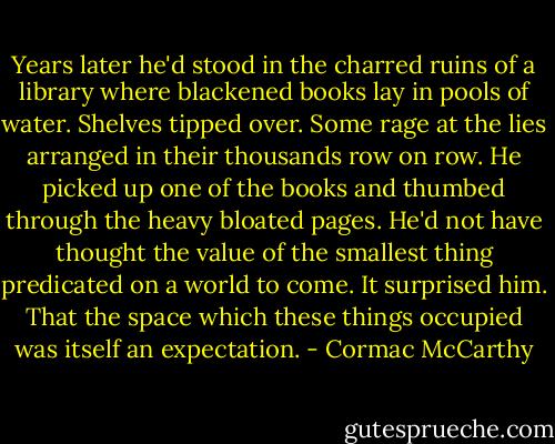 Years later he'd stood in the charred ruins of a library where blackened books lay in pools of water. Shelves tipped over. Some rage at the lies arranged in their thousands row on row. He picked up one of the books and thumbed through the heavy bloated pages. He'd not have thought the value of the smallest thing predicated on a world to come. It surprised him. That the space which these things occupied was itself an expectation. - Cormac McCarthy