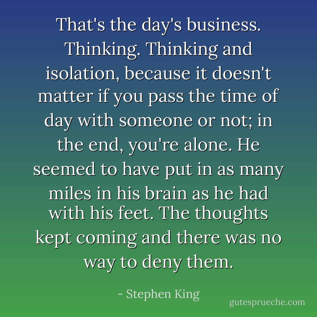 That's the day's business. Thinking. Thinking and isolation, because it doesn't matter if you pass the time of day with someone or not; in the end, you're alone. He seemed to have put in as many miles in his brain as he had with his feet. The thoughts kept coming and there was no way to deny them. - Stephen King
