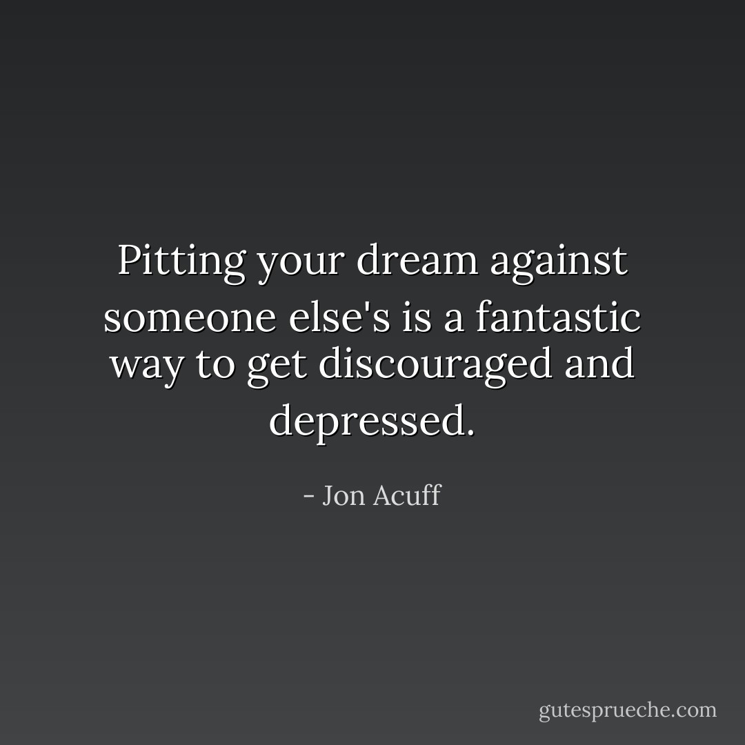 Pitting your dream against someone else's is a fantastic way to get discouraged and depressed. - Jon Acuff