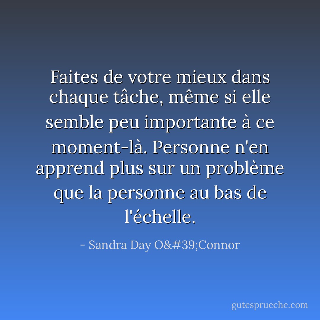 Faites de votre mieux dans chaque tâche, même si elle semble peu importante à ce moment-là. Personne n'en apprend plus sur un problème que la personne au bas de l'échelle. - Sandra Day O'Connor