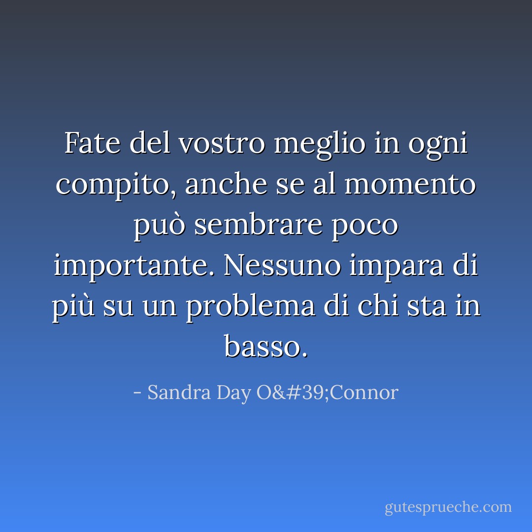 Fate del vostro meglio in ogni compito, anche se al momento può sembrare poco importante. Nessuno impara di più su un problema di chi sta in basso. - Sandra Day O'Connor