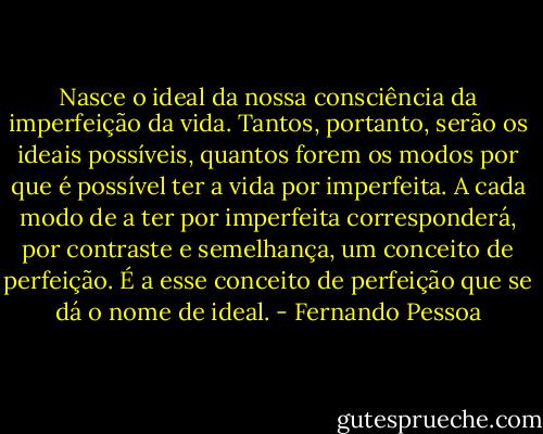Nasce o ideal da nossa consciência da imperfeição da vida. Tantos, portanto, serão os ideais possíveis, quantos forem os modos por que é possível ter a vida por imperfeita. A cada modo de a ter por imperfeita corresponderá, por contraste e semelhança, um conceito de perfeição. É a esse conceito de perfeição que se dá o nome de ideal. - Fernando Pessoa