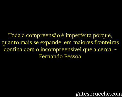Toda a compreensão é imperfeita porque, quanto mais se expande, em maiores fronteiras confina com o incompreensível que a cerca. - Fernando Pessoa