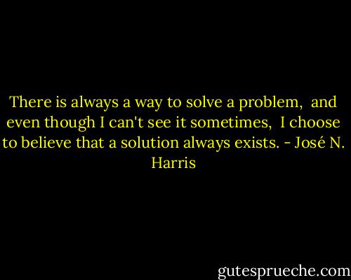 There is always a way to solve a problem, <br />and even though I can't see it sometimes, <br />I choose to believe that a solution always exists. - José N. Harris