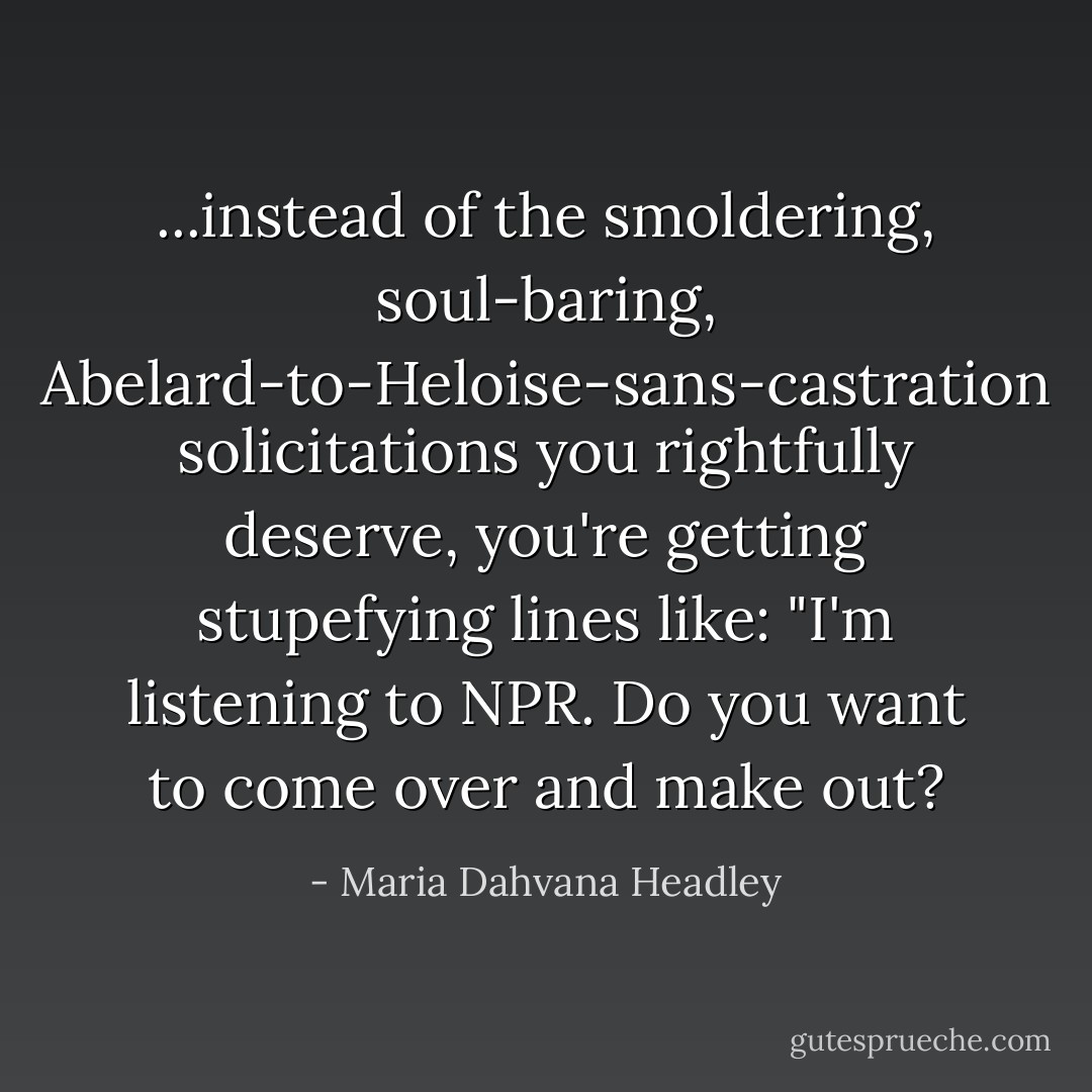 ...instead of the smoldering, soul-baring, Abelard-to-Heloise-sans-castration solicitations you rightfully deserve, you're getting stupefying lines like: "I'm listening to NPR. Do you want to come over and make out? - Maria Dahvana Headley